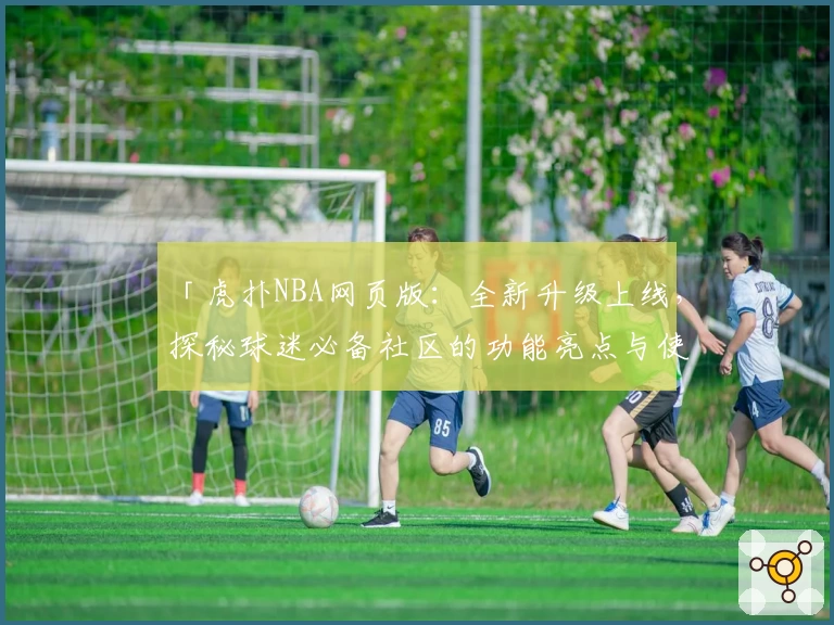 「虎扑NBA网页版：全新升级上线，探秘球迷必备社区的功能亮点与使用体验」