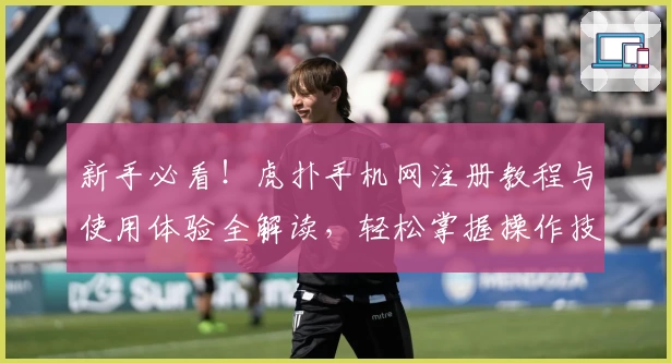 新手必看！虎扑手机网注册教程与使用体验全解读，轻松掌握操作技巧