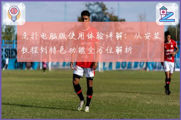 虎扑电脑版使用体验详解：从安装教程到特色功能全方位解析