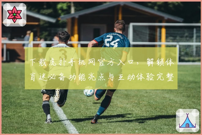 下载虎扑手机网官方入口，解锁体育迷必备功能亮点与互动体验完整指南