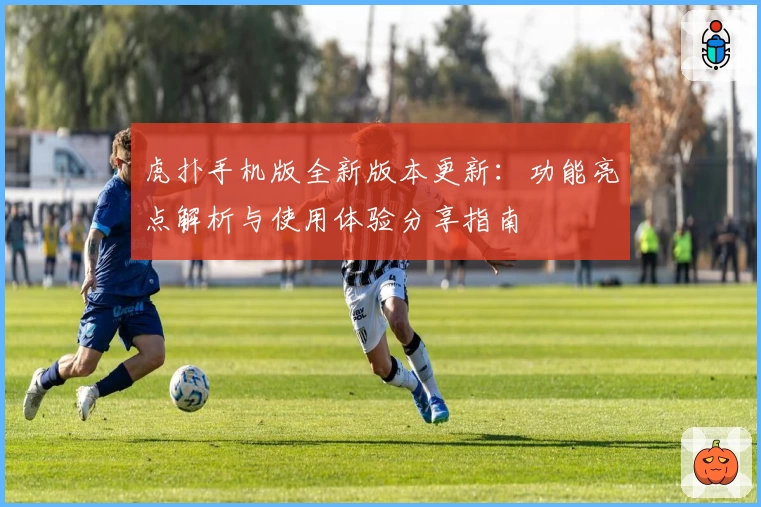 虎扑手机版全新版本更新：功能亮点解析与使用体验分享指南