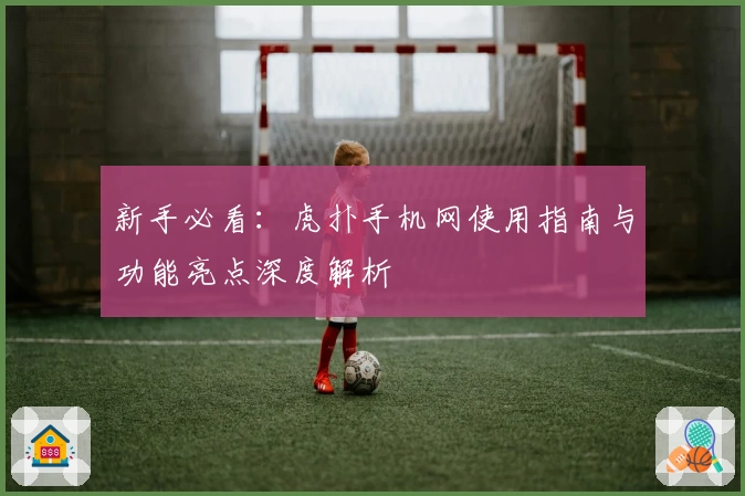 新手必看：虎扑手机网使用指南与功能亮点深度解析