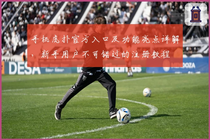 手机虎扑官方入口及功能亮点详解,新手用户不可错过的注册教程