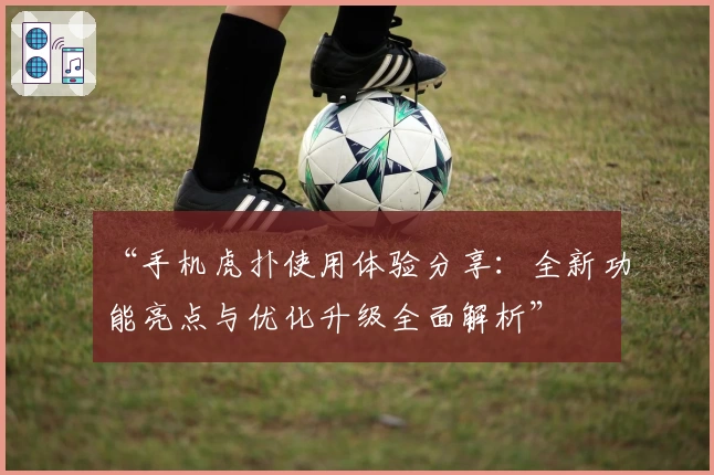 “手机虎扑使用体验分享：全新功能亮点与优化升级全面解析”