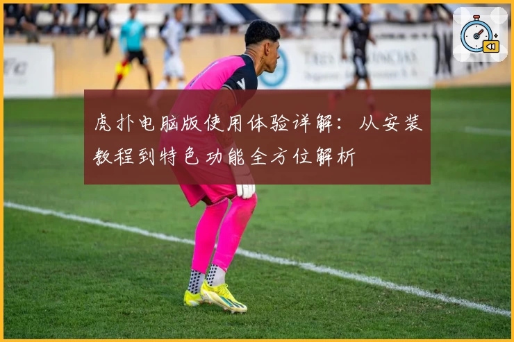 虎扑电脑版使用体验详解：从安装教程到特色功能全方位解析