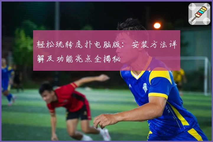 轻松玩转虎扑电脑版：安装方法详解及功能亮点全揭秘