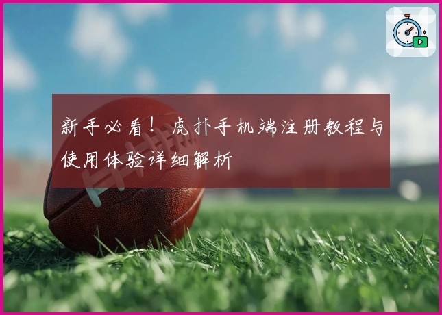 新手必看！虎扑手机端注册教程与使用体验详细解析
