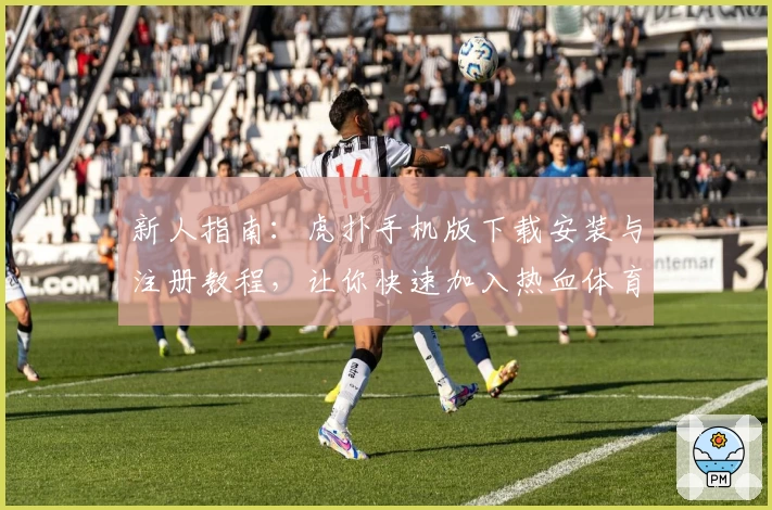 新人指南：虎扑手机版下载安装与注册教程，让你快速加入热血体育社区