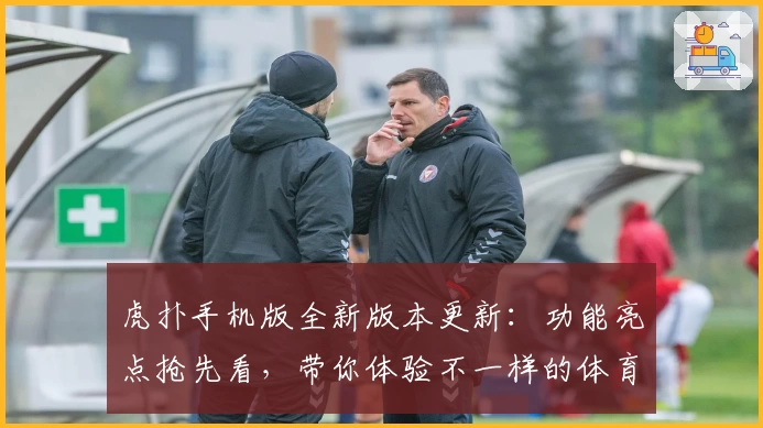 虎扑手机版全新版本更新：功能亮点抢先看，带你体验不一样的体育社区盛宴