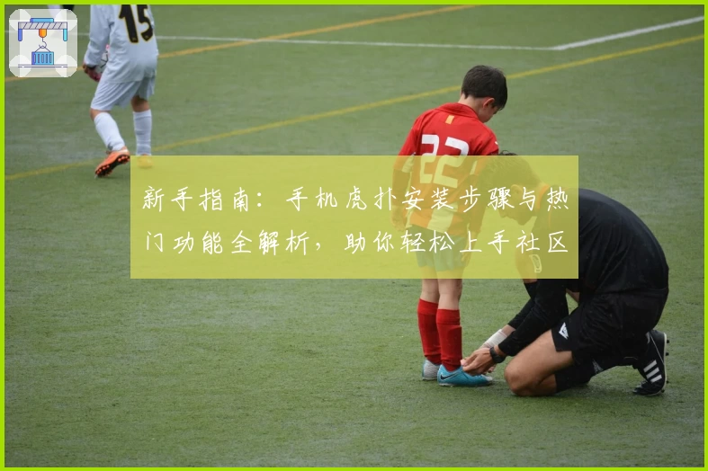 新手指南：手机虎扑安装步骤与热门功能全解析，助你轻松上手社区互动魅力