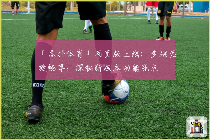 「虎扑体育」网页版上线：多端无缝畅享，探秘新版本功能亮点