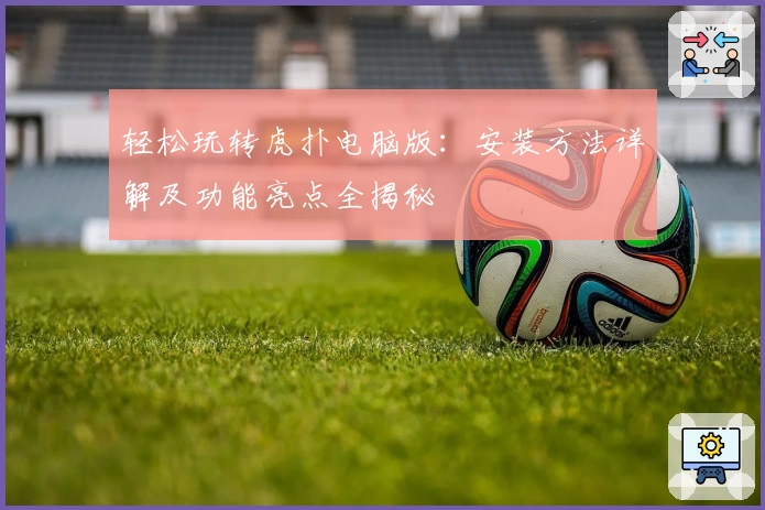 轻松玩转虎扑电脑版：安装方法详解及功能亮点全揭秘