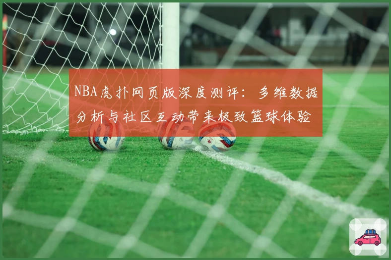 NBA虎扑网页版深度测评：多维数据分析与社区互动带来极致篮球体验