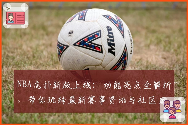 NBA虎扑新版上线：功能亮点全解析，带你玩转最新赛事资讯与社区互动体验