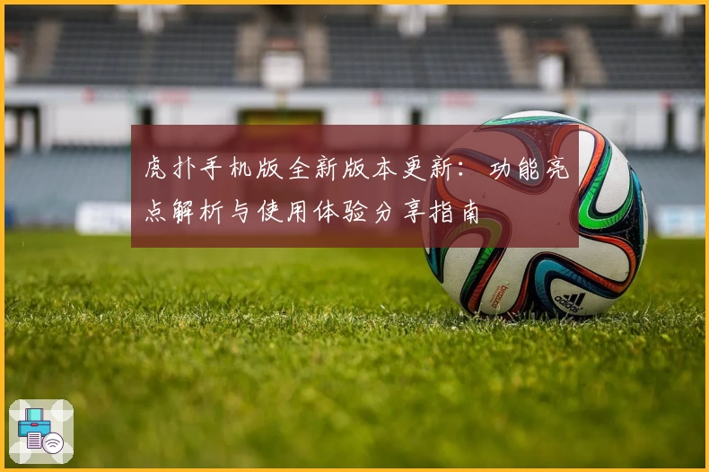 虎扑手机版全新版本更新:功能亮点解析与使用体验分享指南