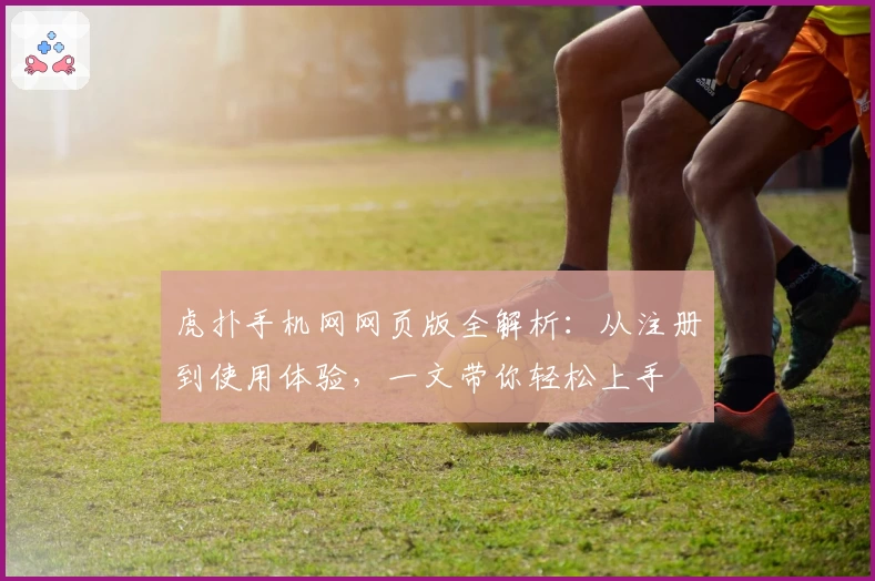 虎扑手机网网页版全解析：从注册到使用体验，一文带你轻松上手