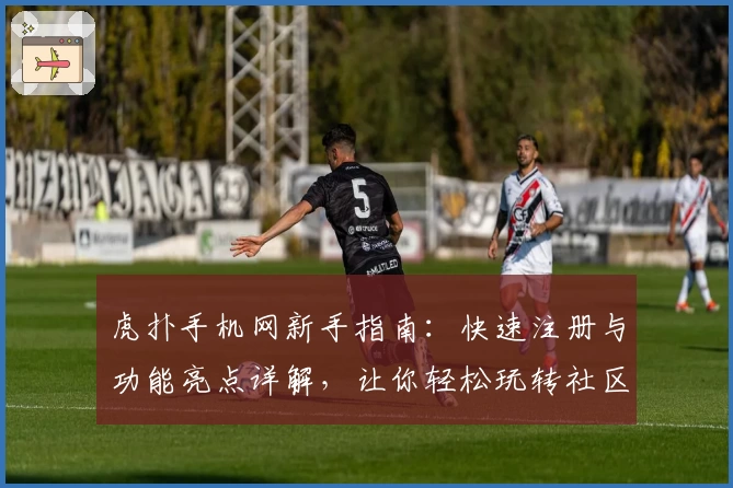 虎扑手机网新手指南：快速注册与功能亮点详解，让你轻松玩转社区互动