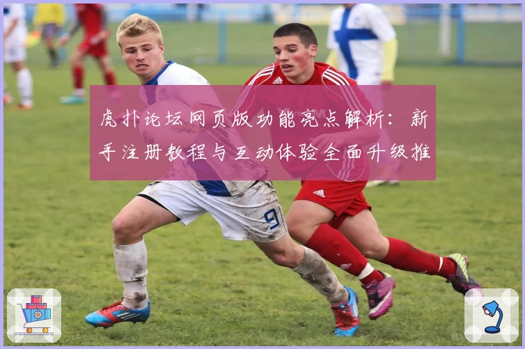 虎扑论坛网页版功能亮点解析：新手注册教程与互动体验全面升级推荐