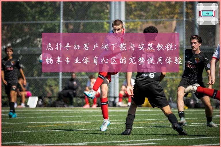虎扑手机客户端下载与安装教程：畅享专业体育社区的完整使用体验
