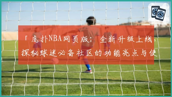 「虎扑NBA网页版:全新升级上线,探秘球迷必备社区的功能亮点与使用体验」