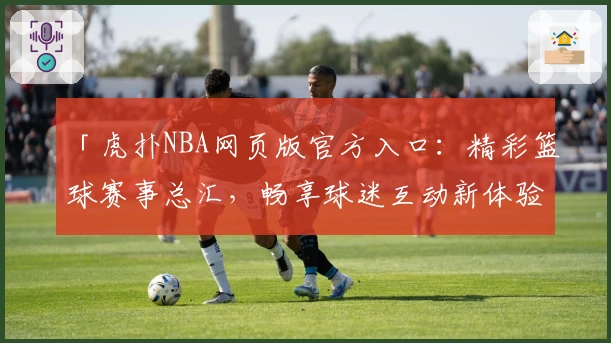「虎扑NBA网页版官方入口：精彩篮球赛事总汇，畅享球迷互动新体验」