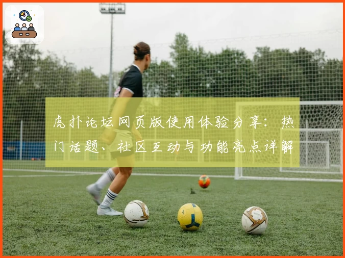 虎扑论坛网页版使用体验分享：热门话题、社区互动与功能亮点详解