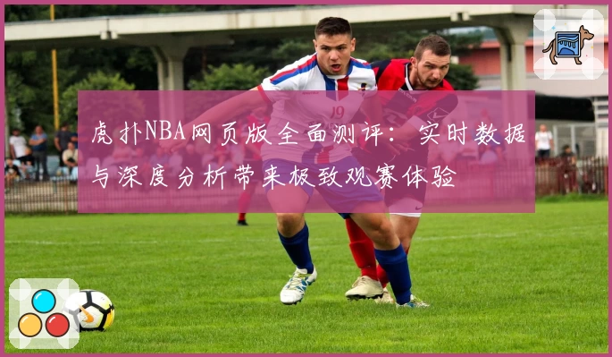 虎扑NBA网页版全面测评：实时数据与深度分析带来极致观赛体验
