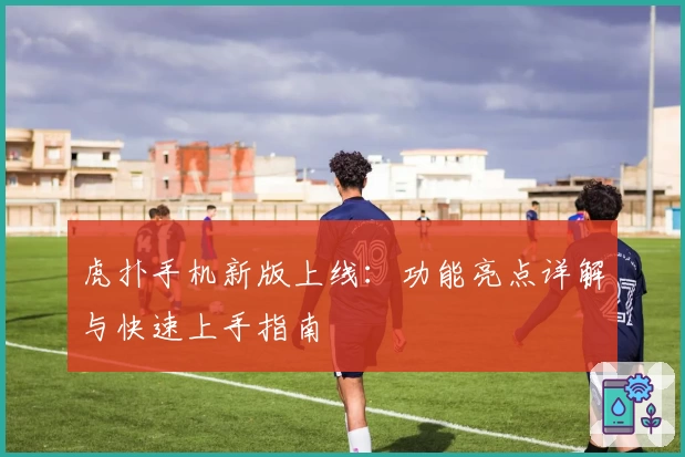 虎扑手机新版上线：功能亮点详解与快速上手指南