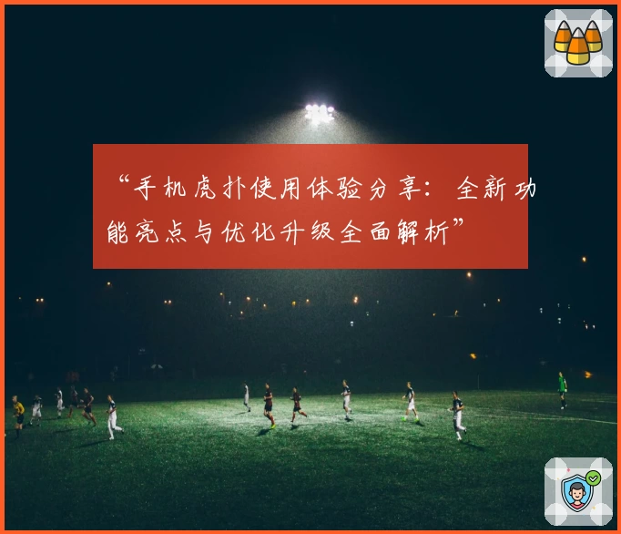 “手机虎扑使用体验分享：全新功能亮点与优化升级全面解析”