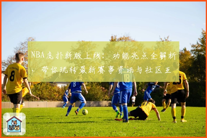 NBA虎扑新版上线：功能亮点全解析，带你玩转最新赛事资讯与社区互动体验